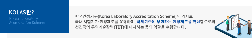 KOLAS 란?(Korea Laboratory Accreditation Scheme) : 한국인정기구(Korea Laboratory Accreditation Scheme)의 약자로 국내 시험기관 인정제도를 운영하며, 국제기준에 부합하는 인정제도를 확립함으로써 선진국의 무역기술장벽(TBT)에 대처하는 등의 역할을 수행합니다.